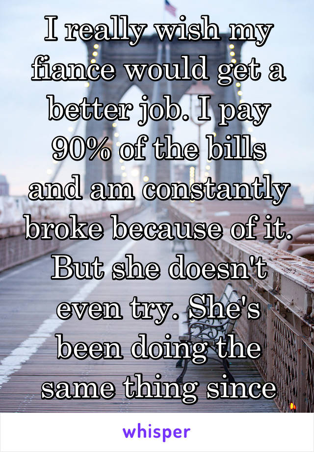 I really wish my fiance would get a better job. I pay 90% of the bills and am constantly broke because of it. But she doesn't even try. She's been doing the same thing since high school.