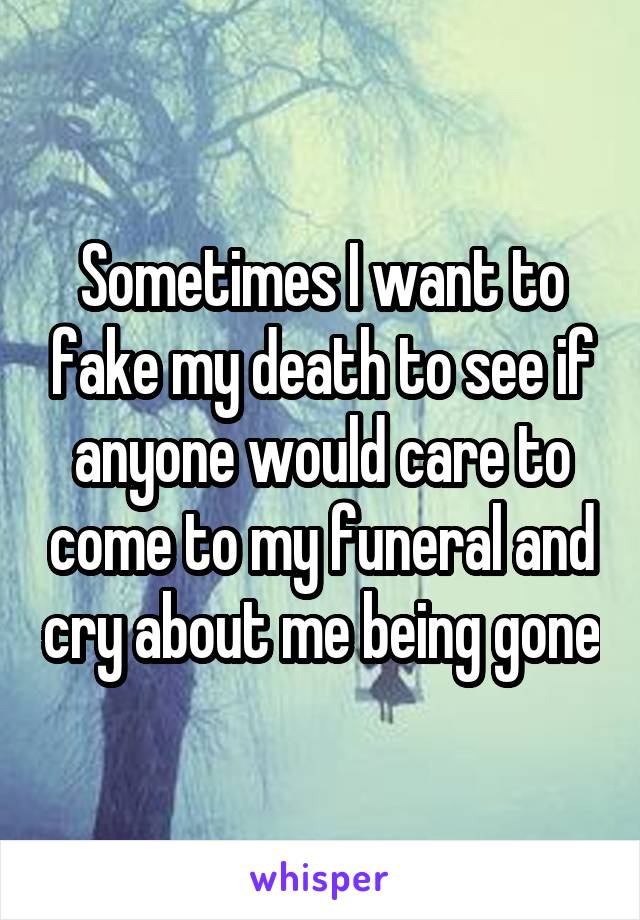 Sometimes I want to fake my death to see if anyone would care to come to my funeral and cry about me being gone