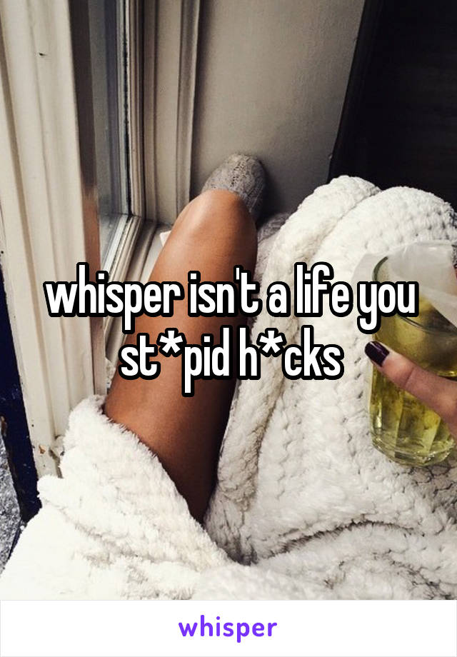 whisper isn't a life you st*pid h*cks