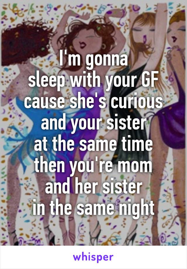 I'm gonna
sleep with your GF
cause she's curious
and your sister
at the same time
then you're mom
and her sister
in the same night