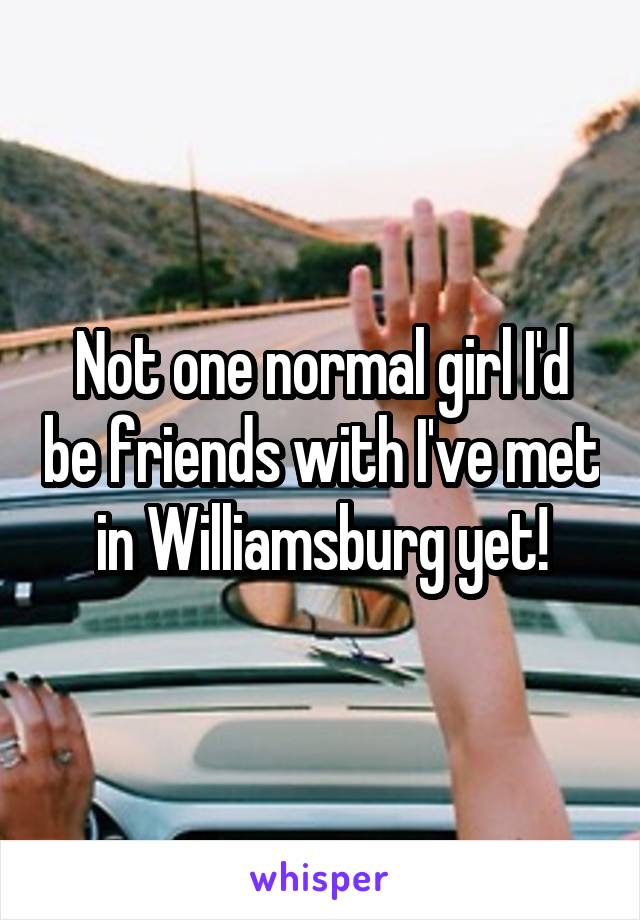 Not one normal girl I'd be friends with I've met in Williamsburg yet!