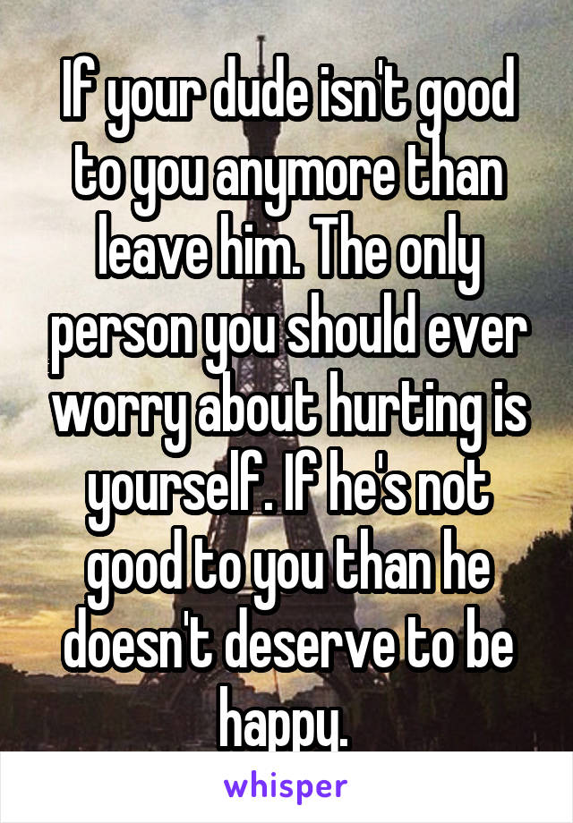 If your dude isn't good to you anymore than leave him. The only person you should ever worry about hurting is yourself. If he's not good to you than he doesn't deserve to be happy. 