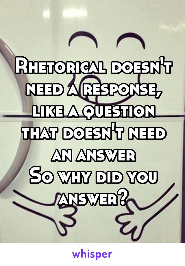 Rhetorical doesn't need a response, like a question that doesn't need an answer
So why did you answer?