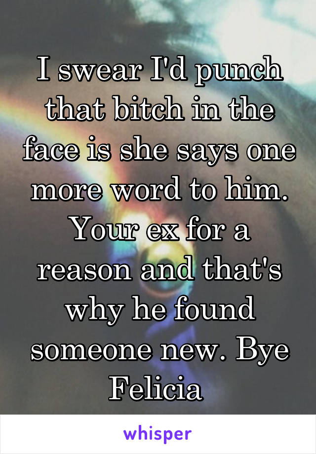 I swear I'd punch that bitch in the face is she says one more word to him. Your ex for a reason and that's why he found someone new. Bye Felicia 