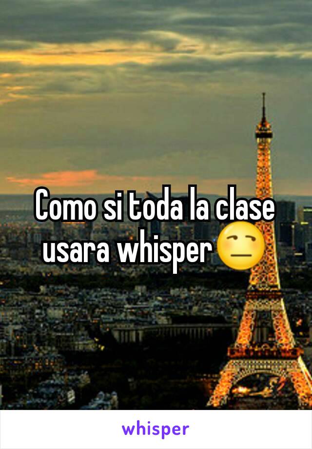 Como si toda la clase usara whisper😒