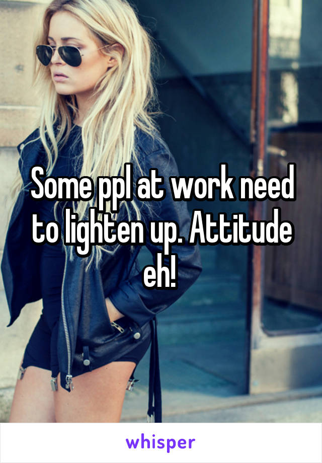 Some ppl at work need to lighten up. Attitude eh! 