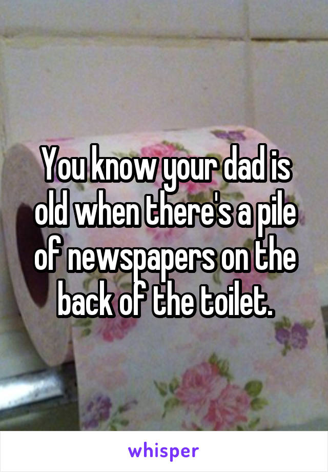 You know your dad is old when there's a pile of newspapers on the back of the toilet.