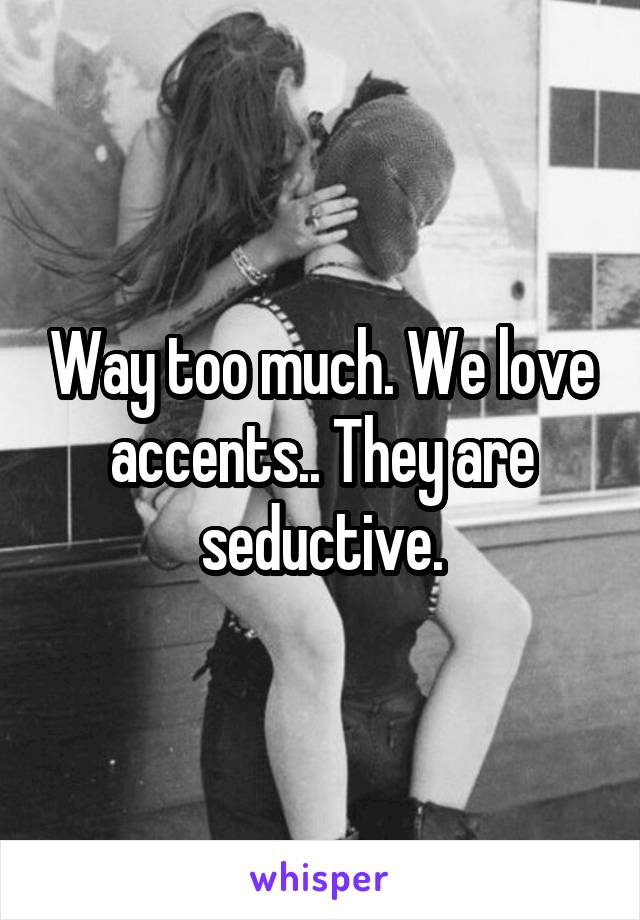 Way too much. We love accents.. They are seductive.