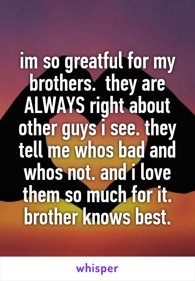 im so greatful for my brothers.  they are ALWAYS right about other guys i see. they tell me whos bad and whos not. and i love them so much for it. brother knows best.