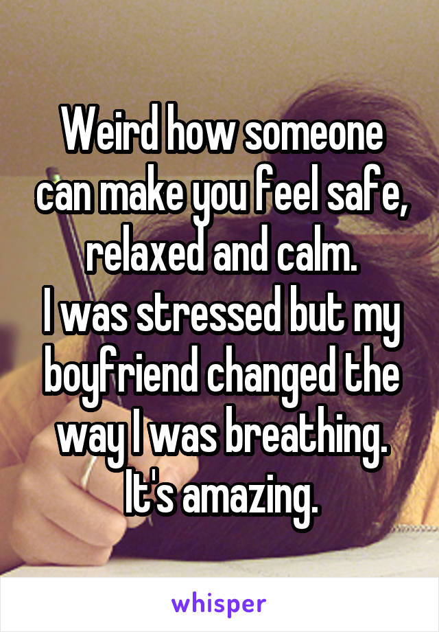 Weird how someone can make you feel safe, relaxed and calm.
I was stressed but my boyfriend changed the way I was breathing.
It's amazing.