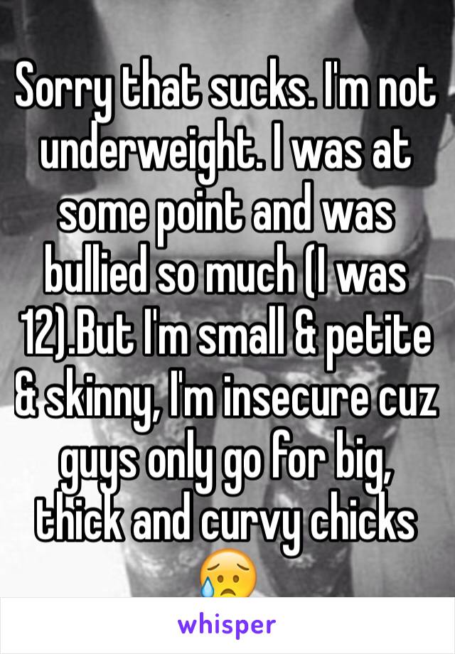 Sorry that sucks. I'm not underweight. I was at some point and was bullied so much (I was 12).But I'm small & petite & skinny, I'm insecure cuz guys only go for big, thick and curvy chicks 😥