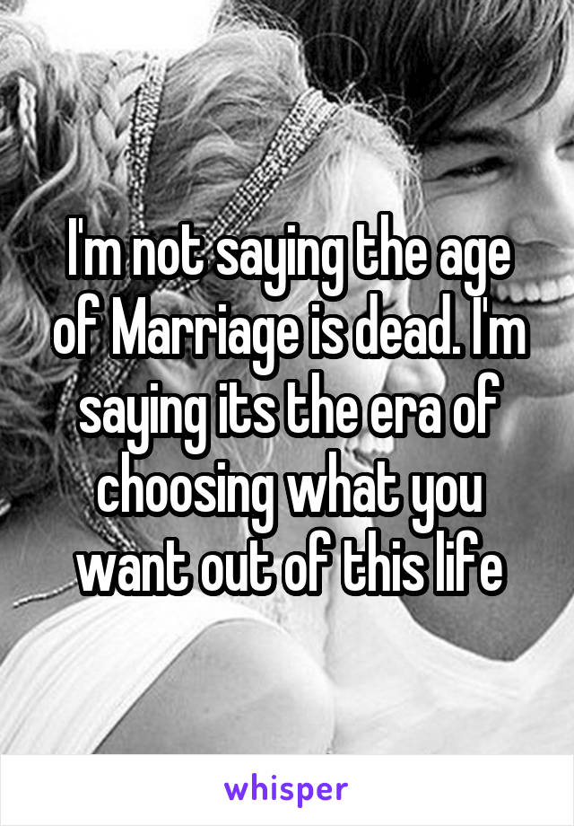 I'm not saying the age of Marriage is dead. I'm saying its the era of choosing what you want out of this life