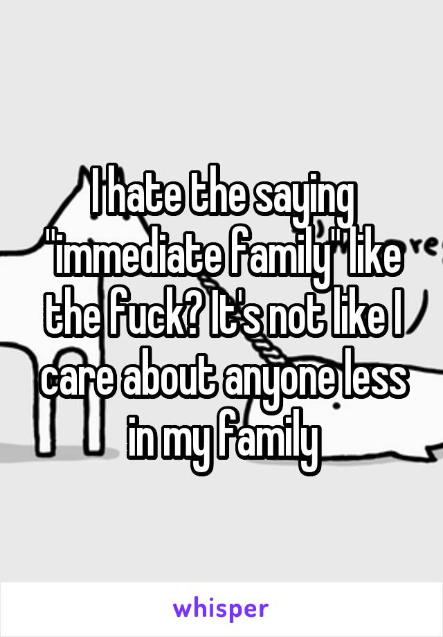 I hate the saying "immediate family" like the fuck? It's not like I care about anyone less in my family