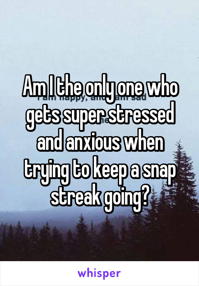 Am I the only one who gets super stressed and anxious when trying to keep a snap streak going?