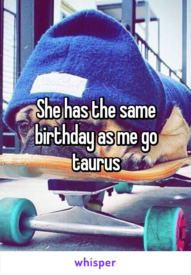 She has the same birthday as me go taurus