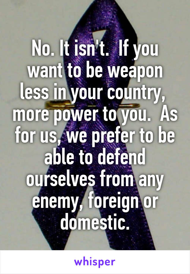 No. It isn't.  If you want to be weapon less in your country,  more power to you.  As for us, we prefer to be able to defend ourselves from any enemy, foreign or domestic.