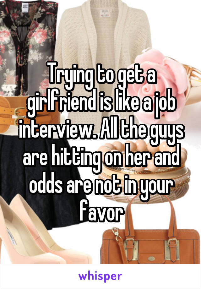 Trying to get a girlfriend is like a job interview. All the guys are hitting on her and odds are not in your favor