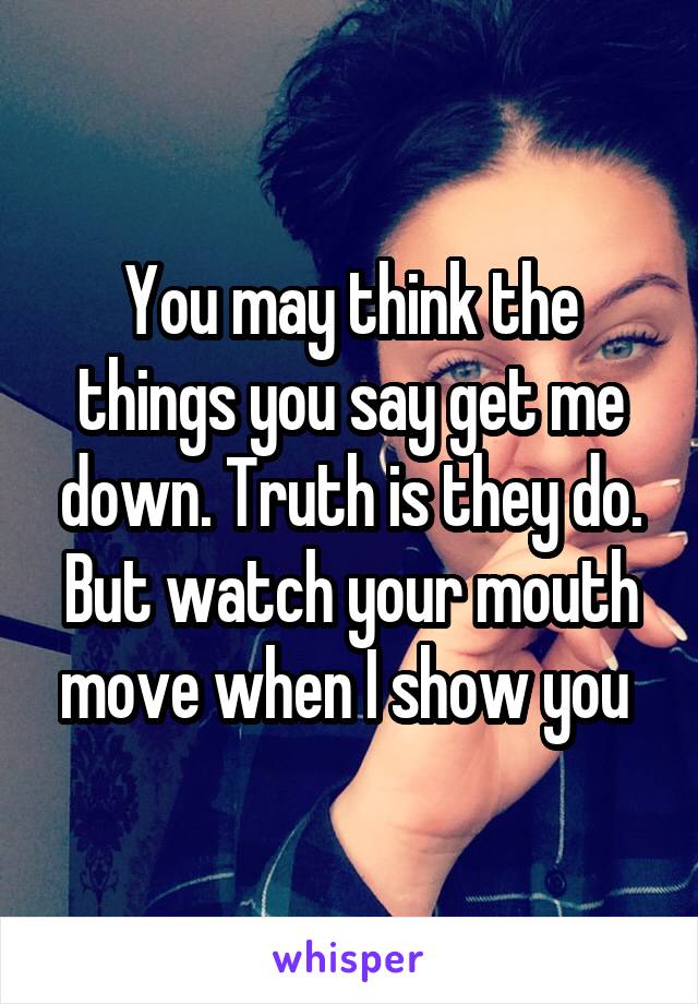 You may think the things you say get me down. Truth is they do. But watch your mouth move when I show you 