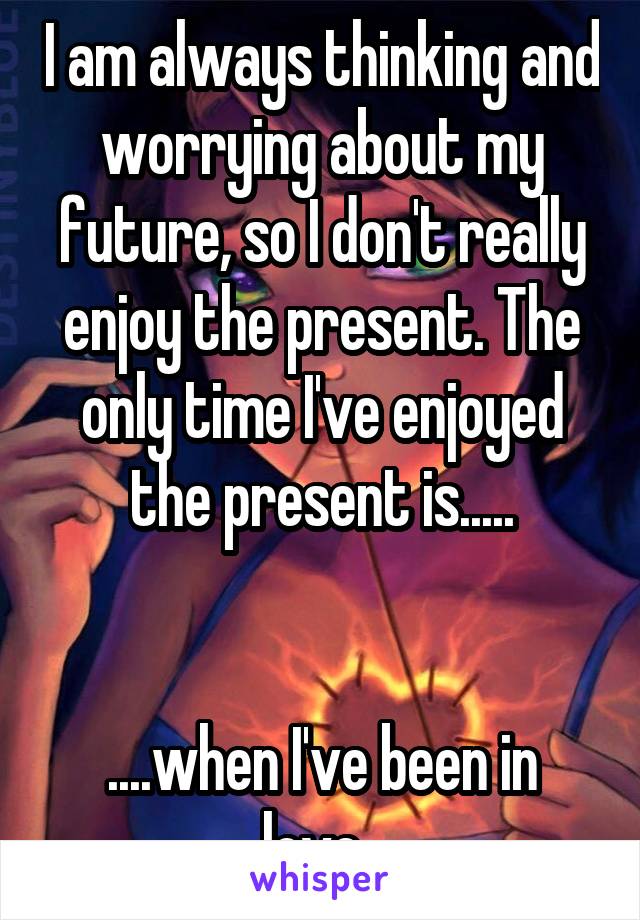 I am always thinking and worrying about my future, so I don't really enjoy the present. The only time I've enjoyed the present is.....


....when I've been in love. 