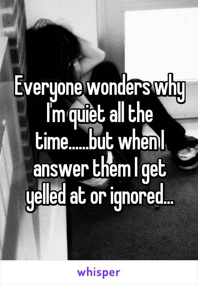 Everyone wonders why I'm quiet all the time......but when I answer them I get yelled at or ignored...