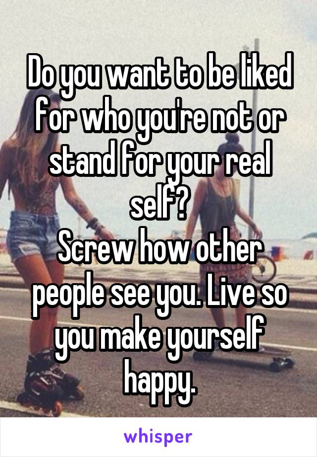 Do you want to be liked for who you're not or stand for your real self?
Screw how other people see you. Live so you make yourself happy.