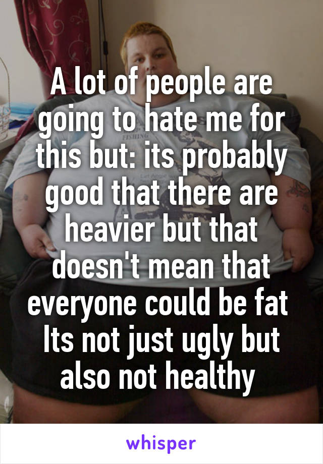 A lot of people are going to hate me for this but: its probably good that there are heavier but that doesn't mean that everyone could be fat 
Its not just ugly but also not healthy 