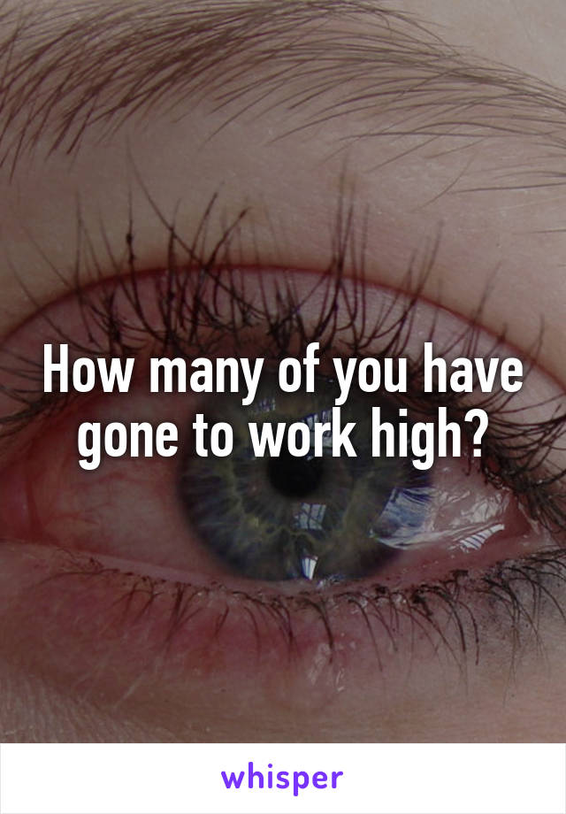 How many of you have gone to work high?