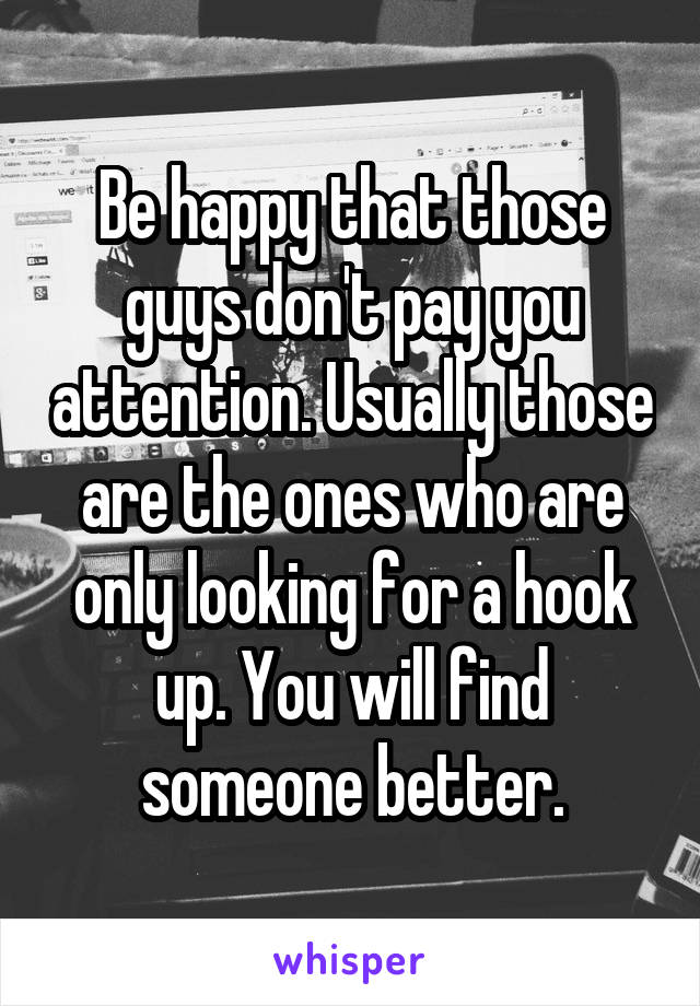 Be happy that those guys don't pay you attention. Usually those are the ones who are only looking for a hook up. You will find someone better.