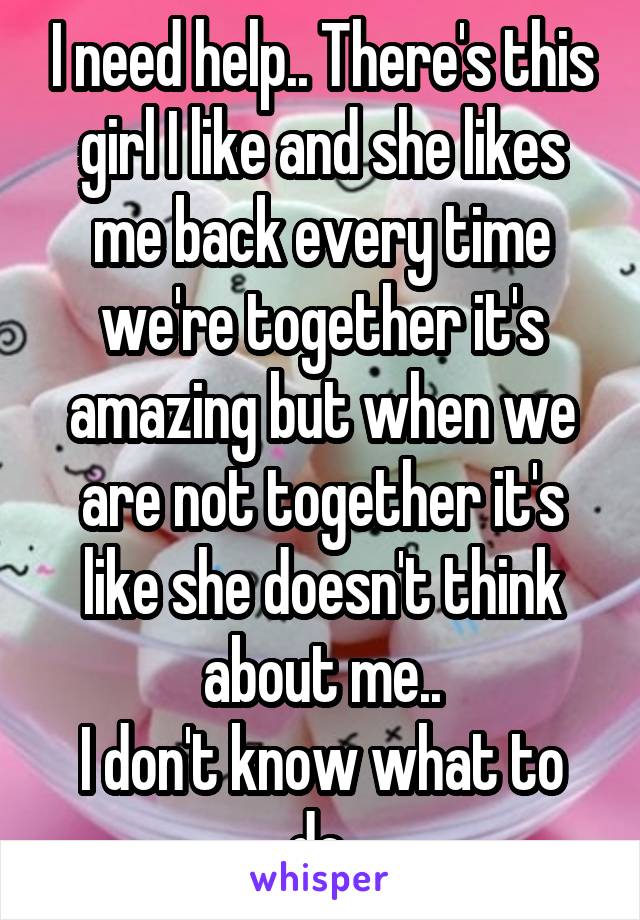 I need help.. There's this girl I like and she likes me back every time we're together it's amazing but when we are not together it's like she doesn't think about me..
I don't know what to do 