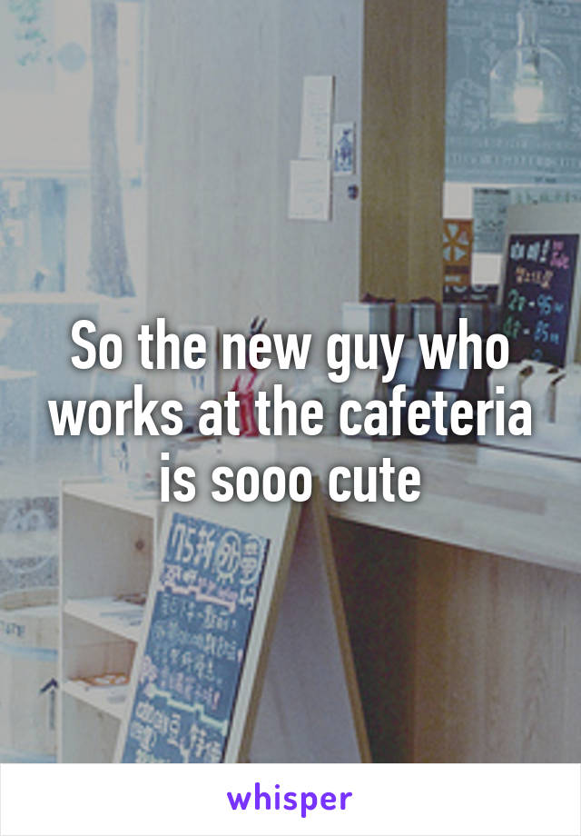 So the new guy who works at the cafeteria is sooo cute