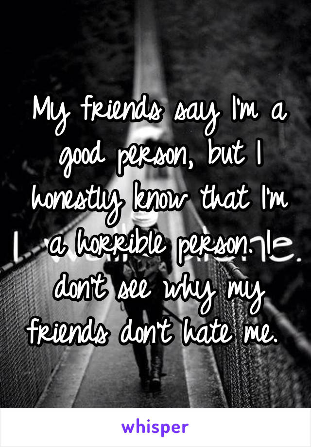 My friends say I'm a good person, but I honestly know that I'm a horrible person. I don't see why my friends don't hate me. 