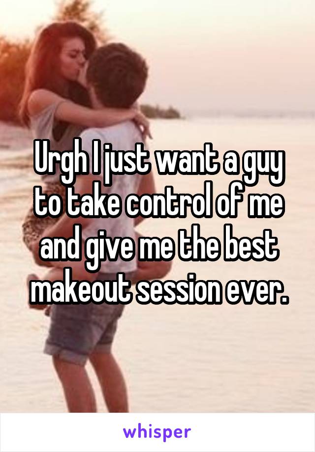 Urgh I just want a guy to take control of me and give me the best makeout session ever.