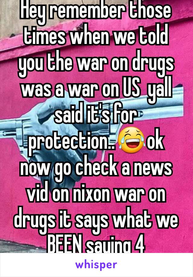 Hey remember those times when we told you the war on drugs was a war on US  yall said it's for protection..😂ok now go check a news vid on nixon war on drugs it says what we BEEN saying 4 3decades🙄