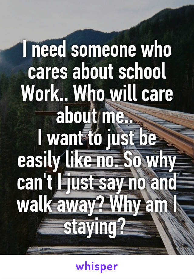 I need someone who cares about school
Work.. Who will care about me.. 
I want to just be easily like no. So why can't I just say no and walk away? Why am I staying? 