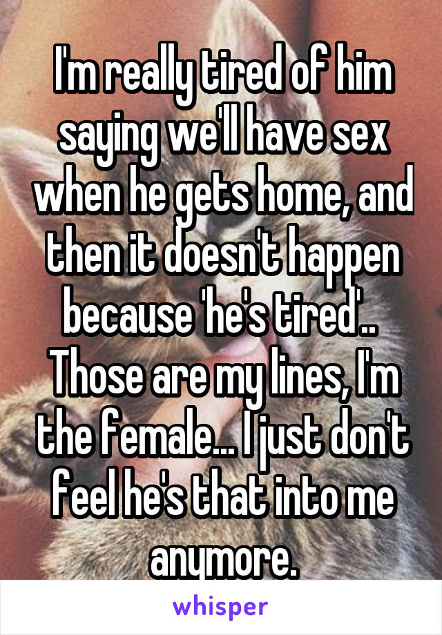 I'm really tired of him saying we'll have sex when he gets home, and then it doesn't happen because 'he's tired'.. 
Those are my lines, I'm the female... I just don't feel he's that into me anymore.