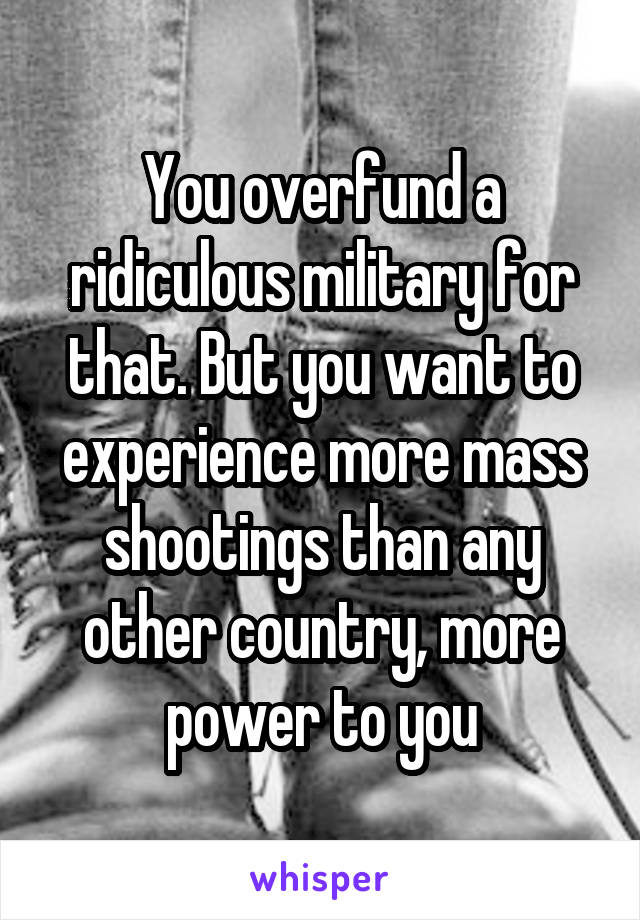 You overfund a ridiculous military for that. But you want to experience more mass shootings than any other country, more power to you