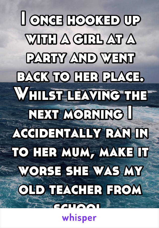 I once hooked up with a girl at a party and went back to her place. Whilst leaving the next morning I accidentally ran in to her mum, make it worse she was my old teacher from school.