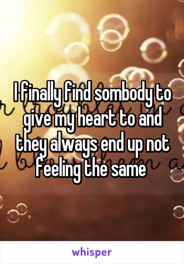 I finally find sombody to give my heart to and they always end up not feeling the same 