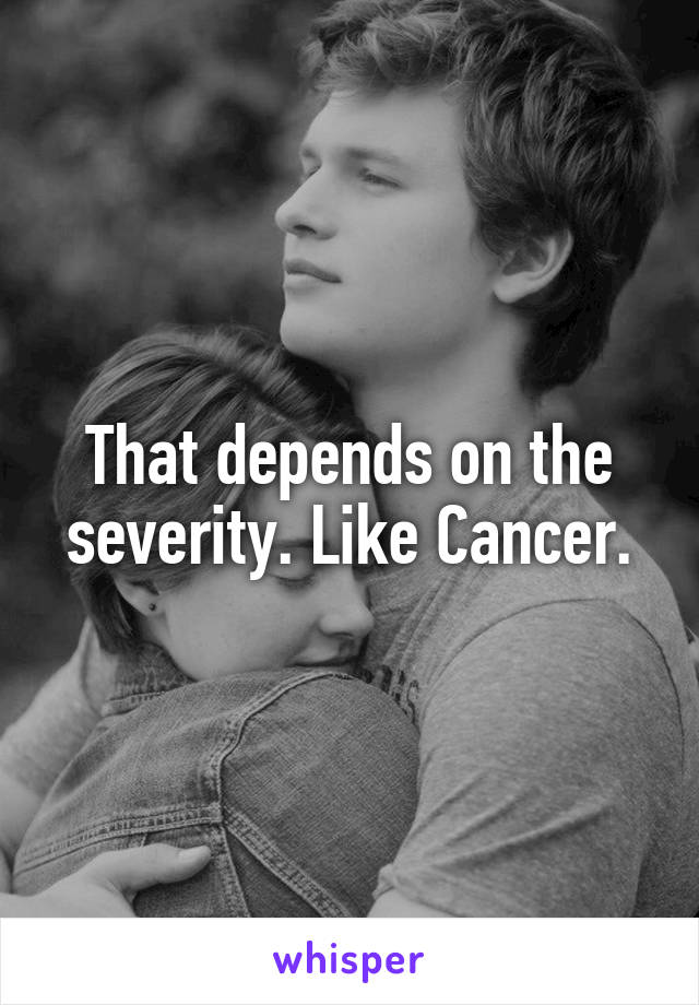 That depends on the severity. Like Cancer.