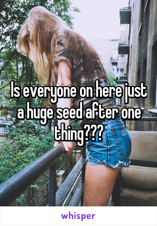 Is everyone on here just a huge seed after one thing???