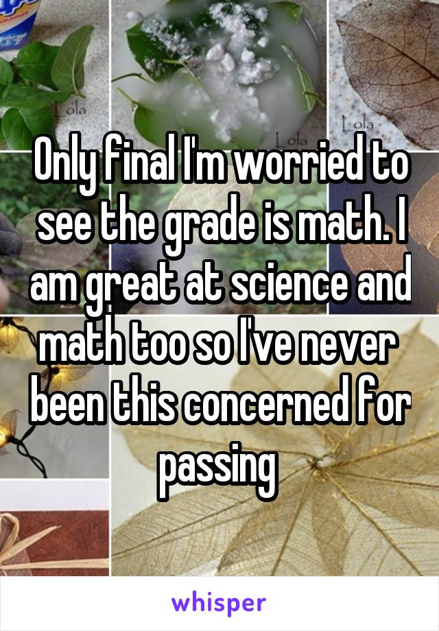 Only final I'm worried to see the grade is math. I am great at science and math too so I've never  been this concerned for passing 