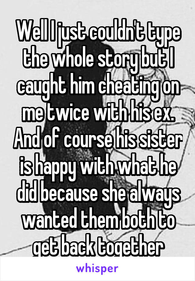 Well I just couldn't type the whole story but I caught him cheating on me twice with his ex. And of course his sister is happy with what he did because she always wanted them both to get back together