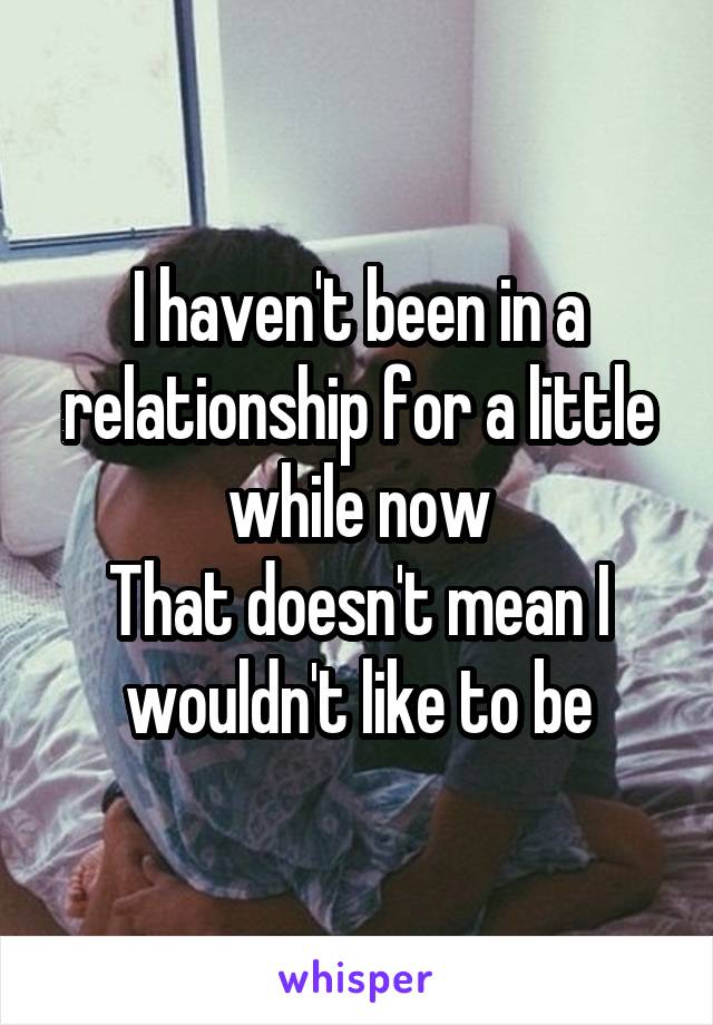 I haven't been in a relationship for a little while now
That doesn't mean I wouldn't like to be