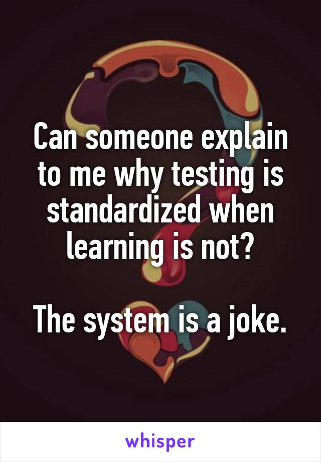 Can someone explain to me why testing is standardized when learning is not?

The system is a joke.