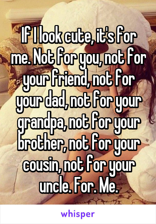 If I look cute, it's for me. Not for you, not for your friend, not for your dad, not for your grandpa, not for your brother, not for your cousin, not for your uncle. For. Me.