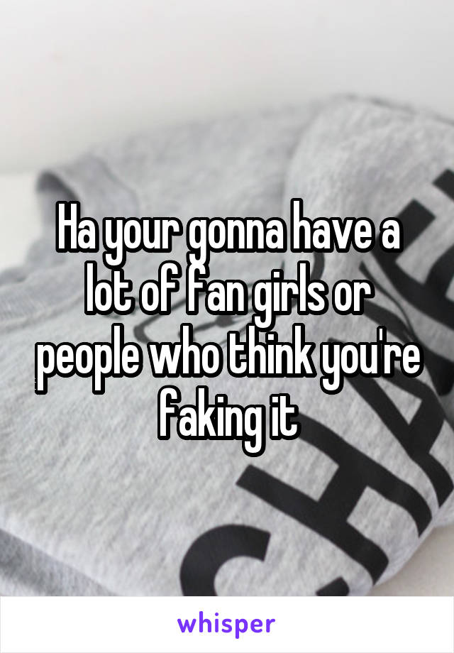 Ha your gonna have a lot of fan girls or people who think you're faking it