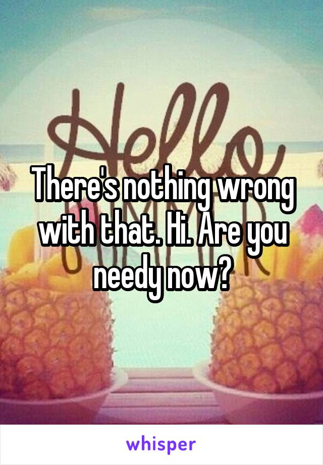 There's nothing wrong with that. Hi. Are you needy now?