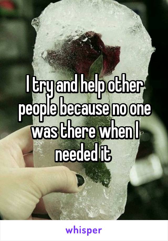 I try and help other people because no one was there when I needed it 