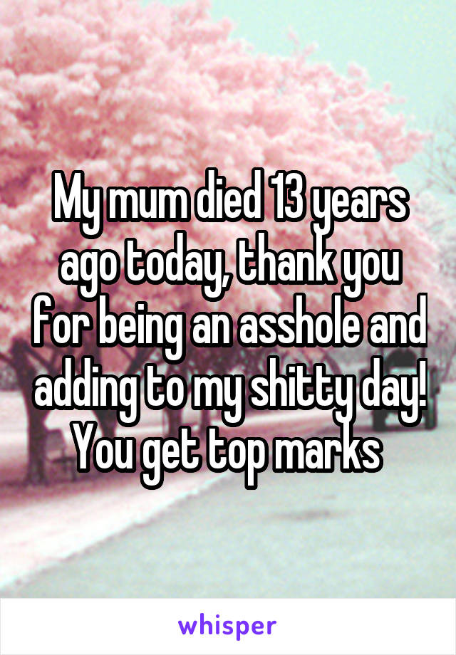 My mum died 13 years ago today, thank you for being an asshole and adding to my shitty day! You get top marks 