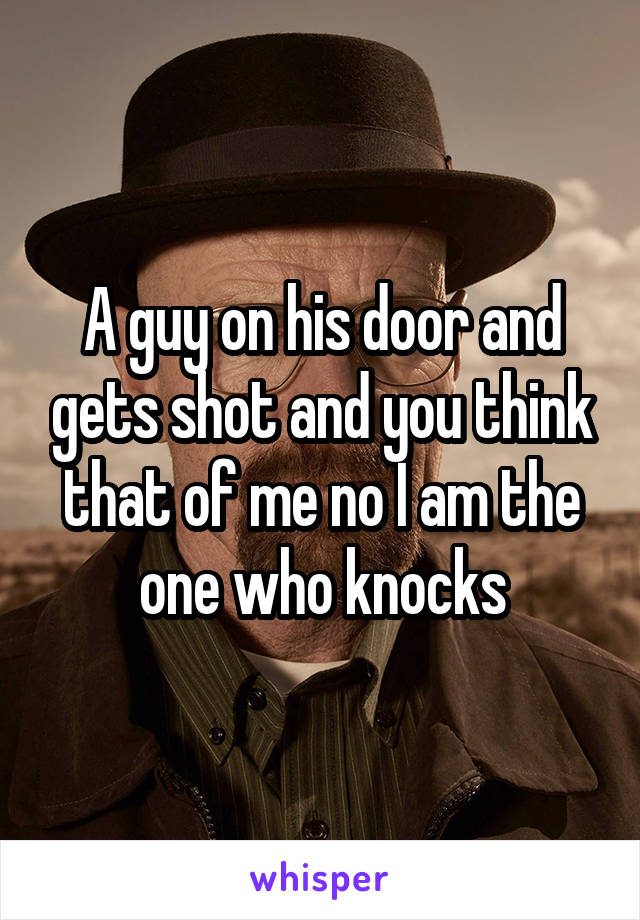 A guy on his door and gets shot and you think that of me no I am the one who knocks